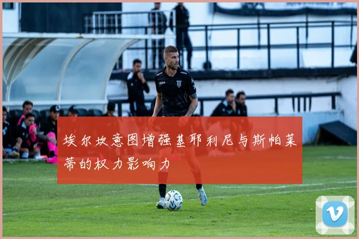 埃尔坎意图增强基耶利尼与斯帕莱蒂的权力影响力