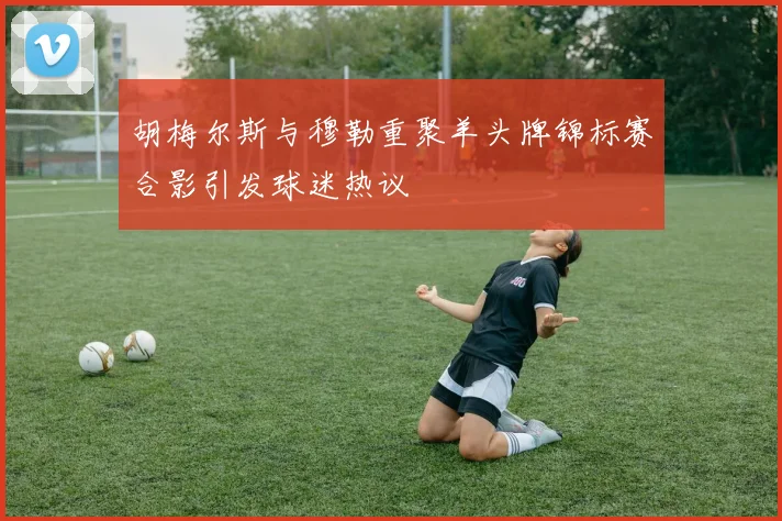 胡梅尔斯与穆勒重聚羊头牌锦标赛合影引发球迷热议