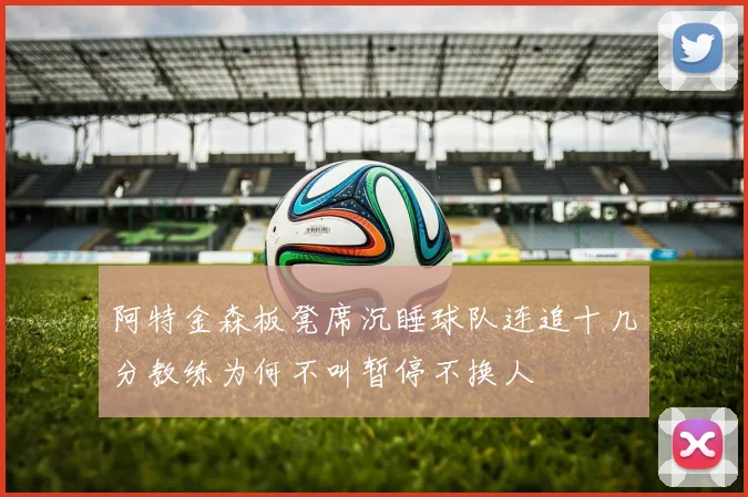 阿特金森板凳席沉睡球队连追十几分教练为何不叫暂停不换人