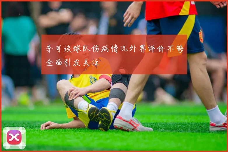 李可谈球队伤病情况外界评价不够全面引发关注
