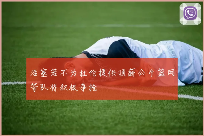 活塞若不为杜伦提供顶薪公牛篮网等队将积极争抢
