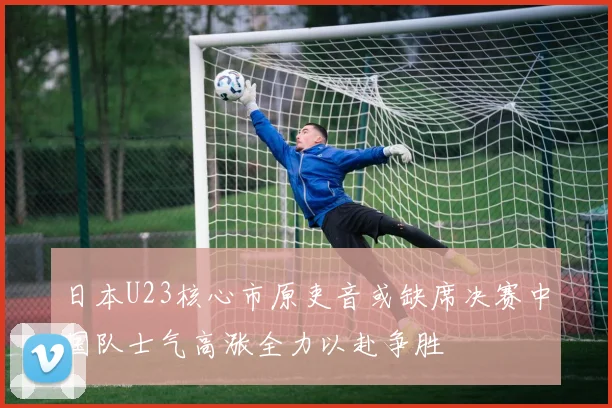 日本U23核心市原吏音或缺席决赛中国队士气高涨全力以赴争胜