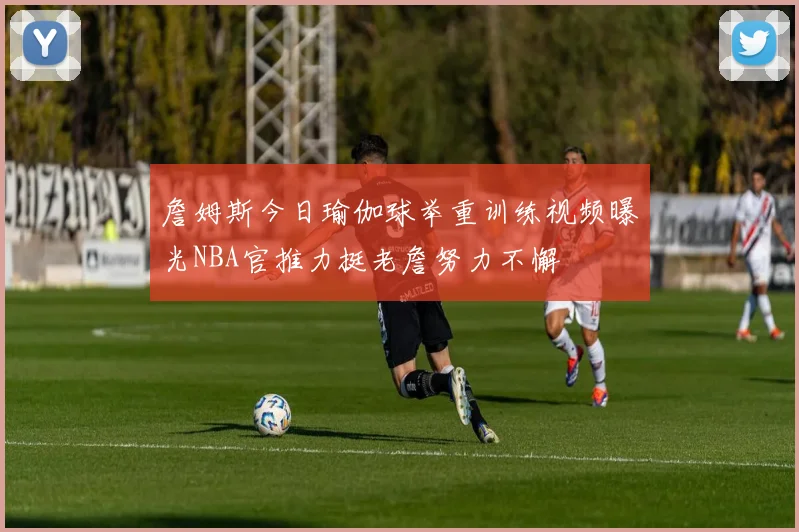 詹姆斯今日瑜伽球举重训练视频曝光NBA官推力挺老詹努力不懈