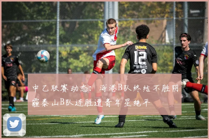 中乙联赛动态：海港B队终结不胜阴霾泰山B队连胜遭青年星绝平