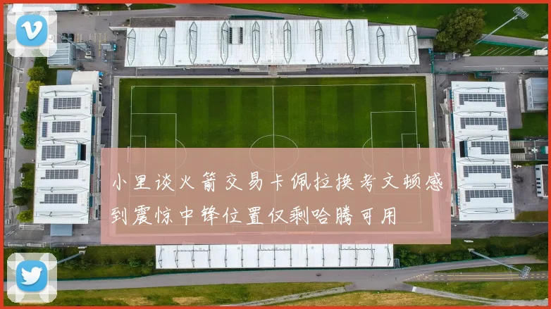 小里谈火箭交易卡佩拉换考文顿感到震惊中锋位置仅剩哈腾可用