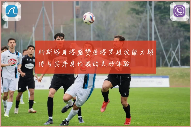 科斯塔库塔盛赞劳塔罗进攻能力期待与其并肩作战的美妙体验
