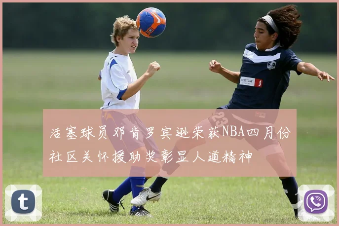 活塞球员邓肯罗宾逊荣获NBA四月份社区关怀援助奖彰显人道精神