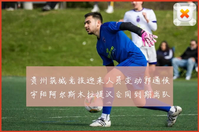 贵州筑城竞技迎来人员变动郭通侯宇阳阿尔斯木拉提汉合同到期离队