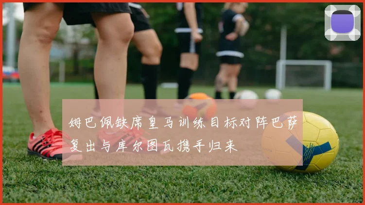 姆巴佩缺席皇马训练目标对阵巴萨复出与库尔图瓦携手归来